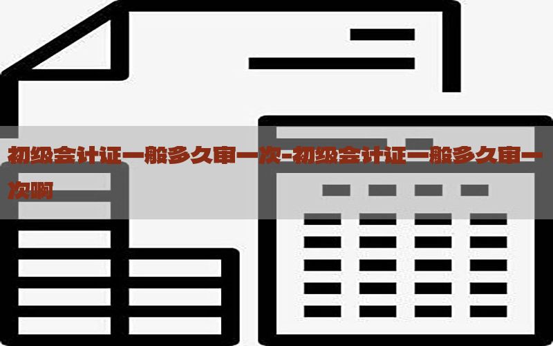 初级会计证一般多久审一次-初级会计证一般多久审一次啊