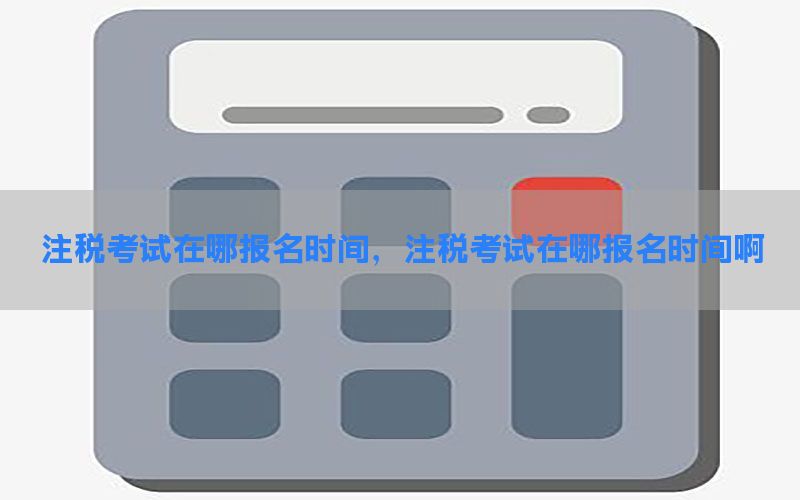 注税考试在哪报名时间，注税考试在哪报名时间啊