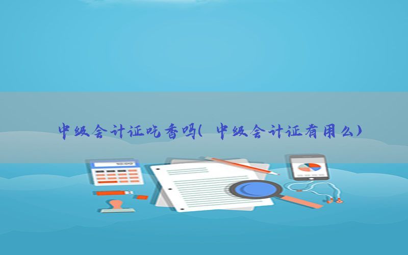 中级会计证吃香吗（中级会计证有用么）