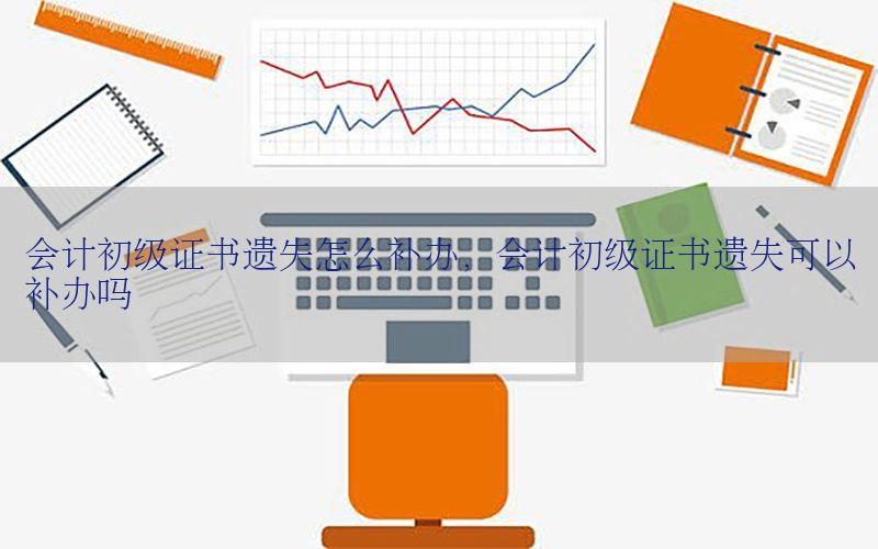 会计初级证书遗失怎么补办，会计初级证书遗失可以补办吗