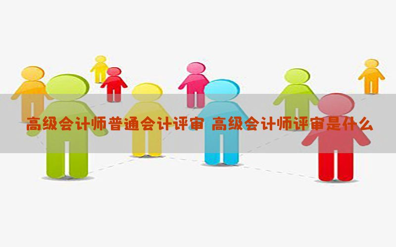高级会计师普通会计评审，高级会计师评审是什么