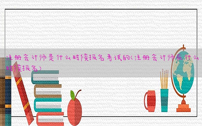 注册会计师是什么时候报名考试的（注册会计师在什么时候报名）