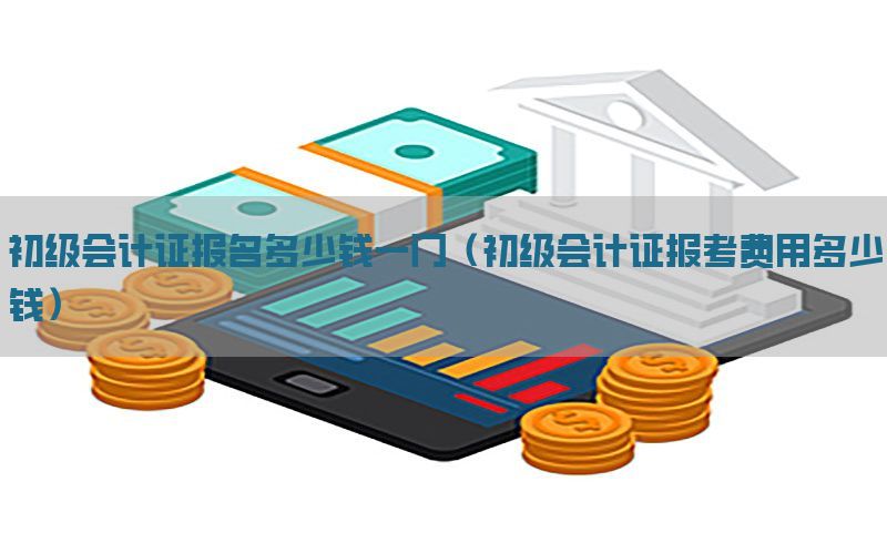初级会计证报名多少钱一门（初级会计证报考费用多少钱）