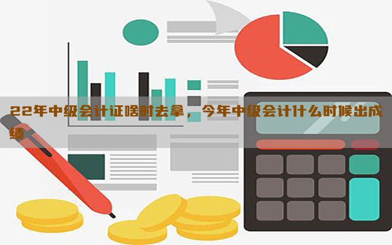 22年中级会计证啥时去拿，今年中级会计什么时候出成绩