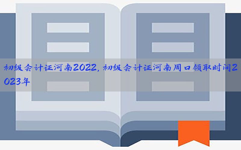 初级会计证河南2022，初级会计证河南周口领取时间2023年