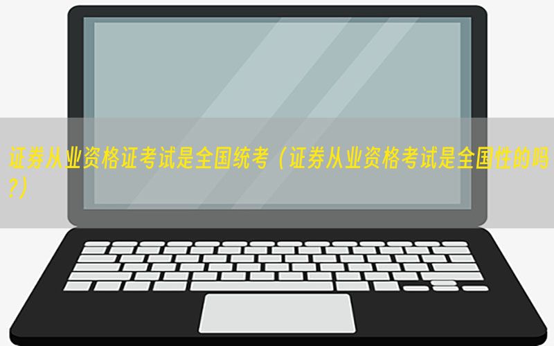 证券从业资格证考试是全国统考（证券从业资格考试是全国性的吗?）