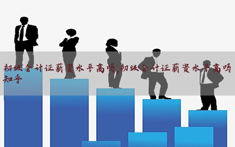 初级会计证薪资水平高吗，初级会计证薪资水平高吗知乎