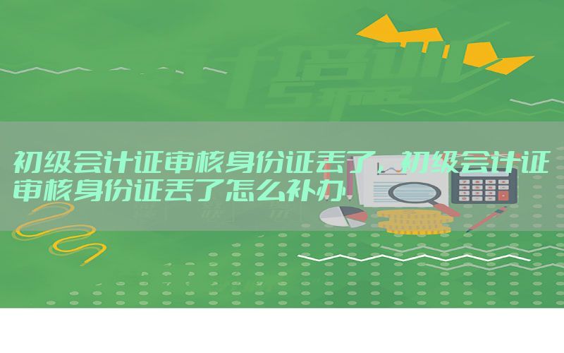 初级会计证审核身份证丢了，初级会计证审核身份证丢了怎么补办