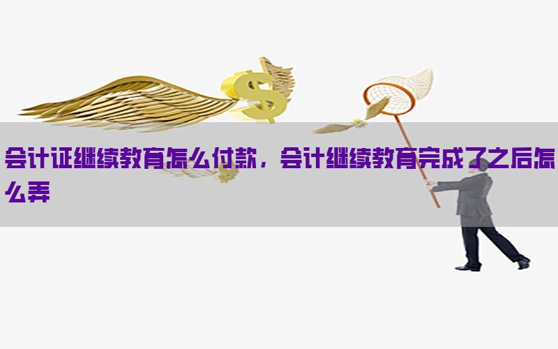 会计证继续教育怎么付款，会计继续教育完成了之后怎么弄
