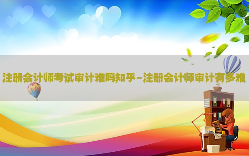 注册会计师考试审计难吗知乎-注册会计师审计有多难