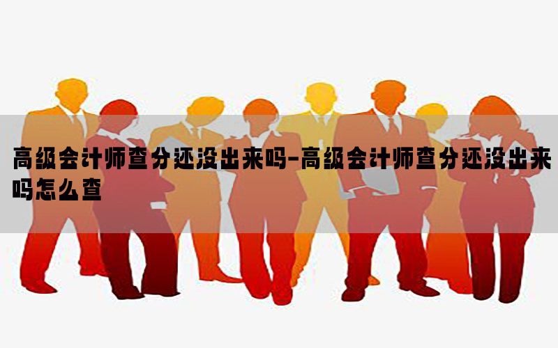 高级会计师查分还没出来吗-高级会计师查分还没出来吗怎么查