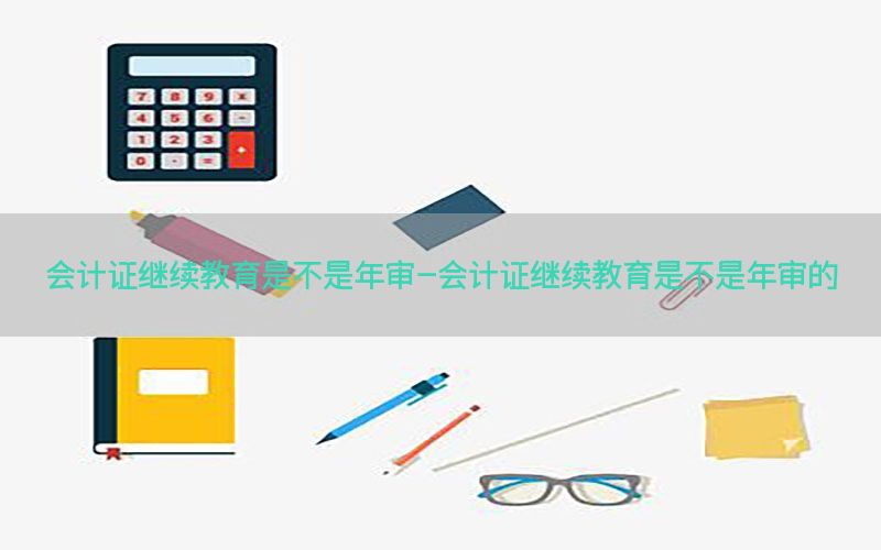会计证继续教育是不是年审-会计证继续教育是不是年审的