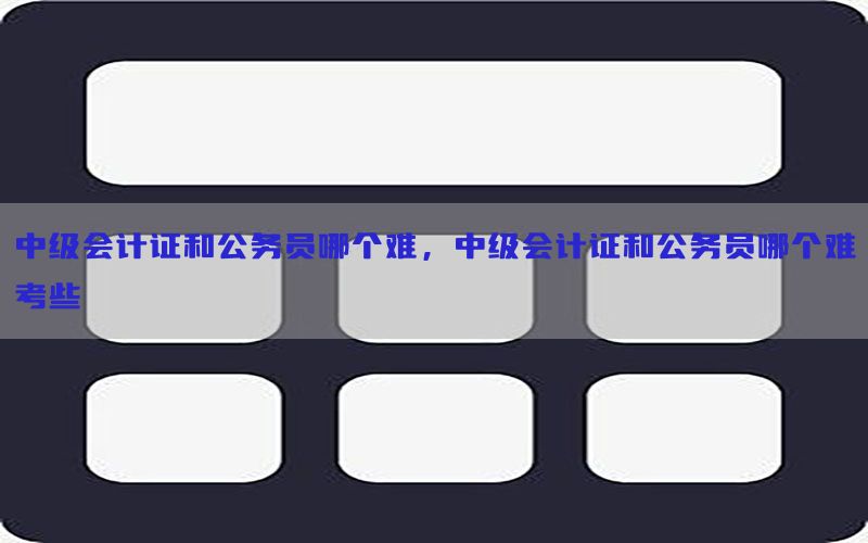 中级会计证和公务员哪个难，中级会计证和公务员哪个难考些
