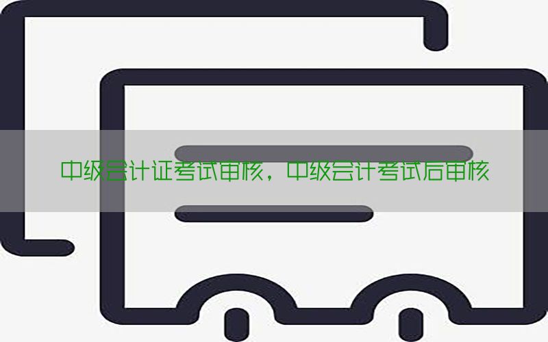 中级会计证考试审核，中级会计考试后审核
