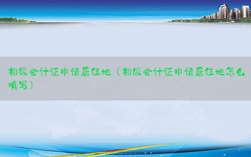 初级会计证申请居住地（初级会计证申请居住地怎么填写）