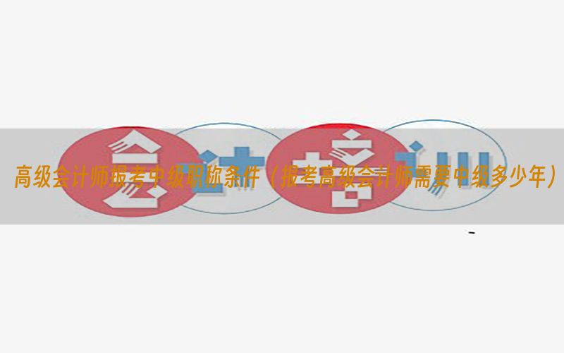 高级会计师报考中级职称条件（报考高级会计师需要中级多少年）
