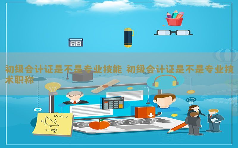 初级会计证是不是专业技能，初级会计证是不是专业技术职称
