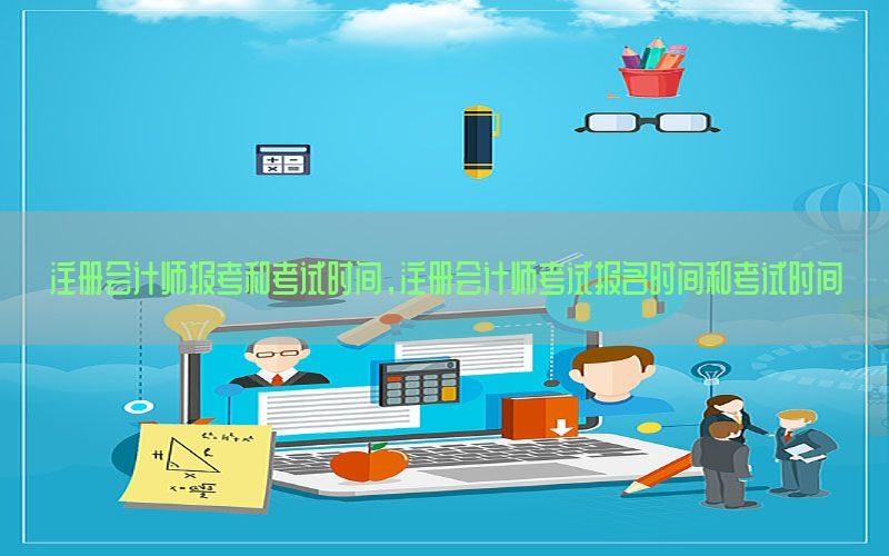 注册会计师报考和考试时间，注册会计师考试报名时间和考试时间