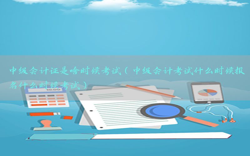 中级会计证是啥时候考试（中级会计考试什么时候报名什么时候考试）