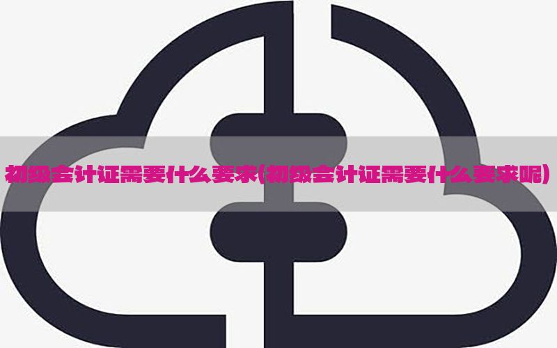 初级会计证需要什么要求（初级会计证需要什么要求呢）