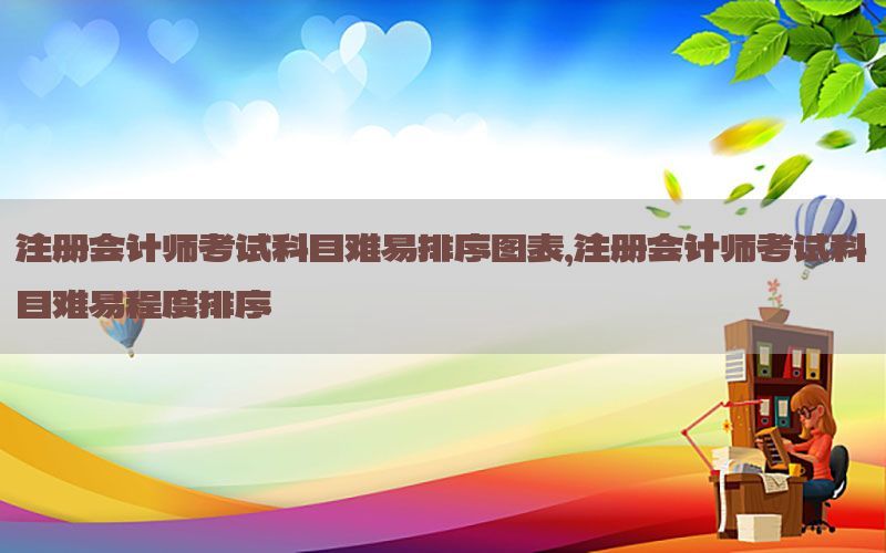 注册会计师考试科目难易排序图表，注册会计师考试科目难易程度排序