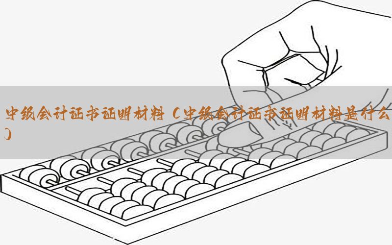 中级会计证书证明材料（中级会计证书证明材料是什么）