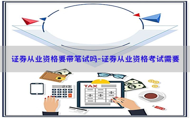 证券从业资格要带笔试吗-证券从业资格考试需要