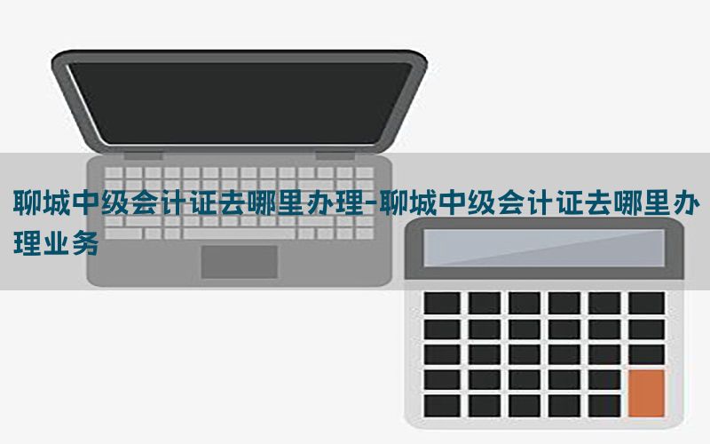 聊城中级会计证去哪里办理-聊城中级会计证去哪里办理业务