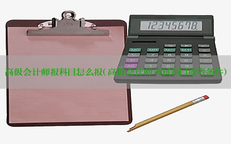 高级会计师报科目怎么报（高级会计师考试科目报考条件）
