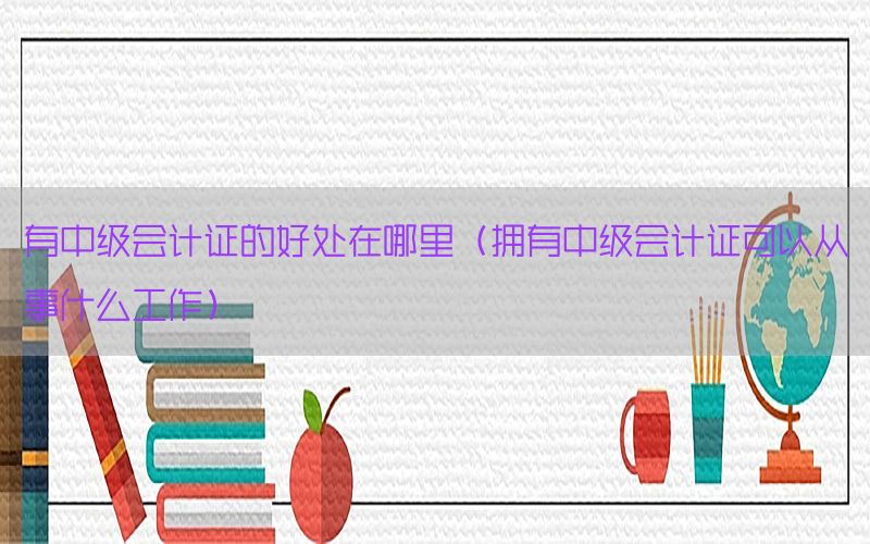有中级会计证的好处在哪里（拥有中级会计证可以从事什么工作）