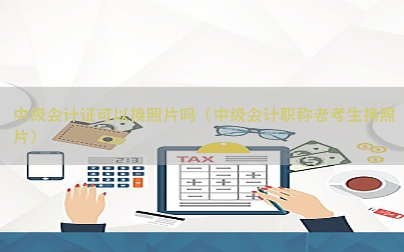 中级会计证可以换照片吗（中级会计职称老考生换照片）