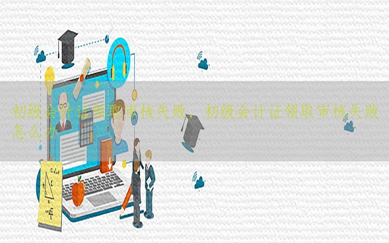 初级会计证领取审核失败，初级会计证领取审核失败怎么办