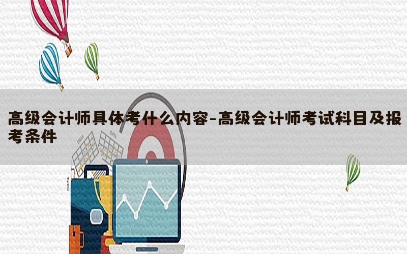 高级会计师具体考什么内容-高级会计师考试科目及报考条件
