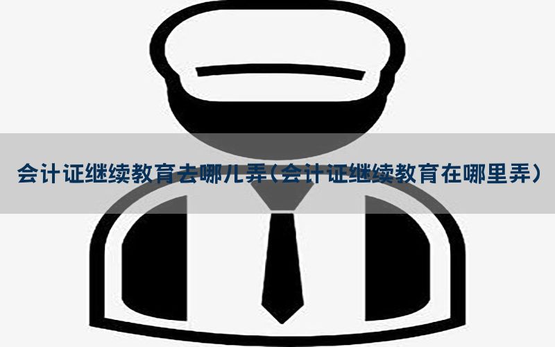 会计证继续教育去哪儿弄（会计证继续教育在哪里弄）