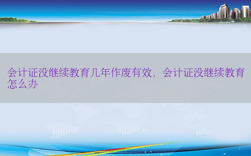 会计证没继续教育几年作废有效，会计证没继续教育怎么办