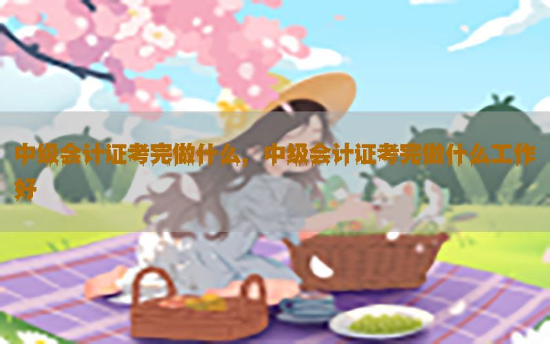 中级会计证考完做什么，中级会计证考完做什么工作好