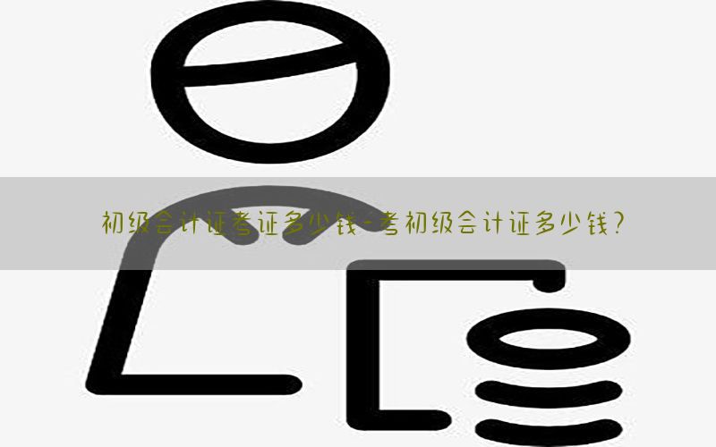 初级会计证考证多少钱-考初级会计证多少钱?