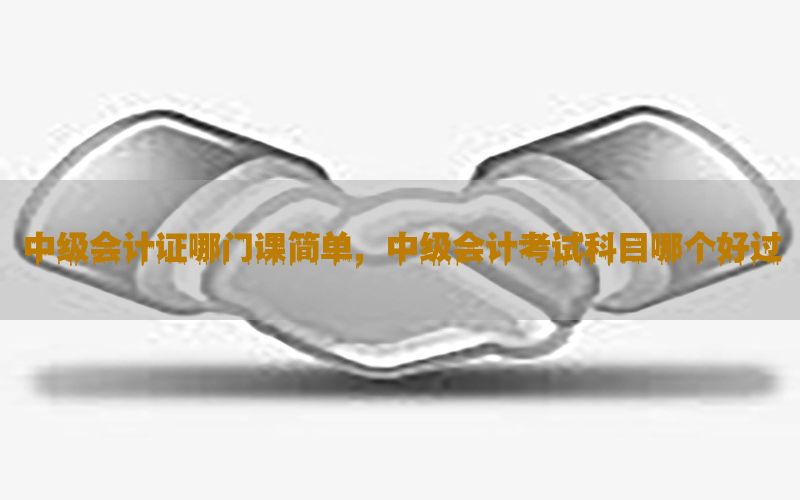 中级会计证哪门课简单，中级会计考试科目哪个好过