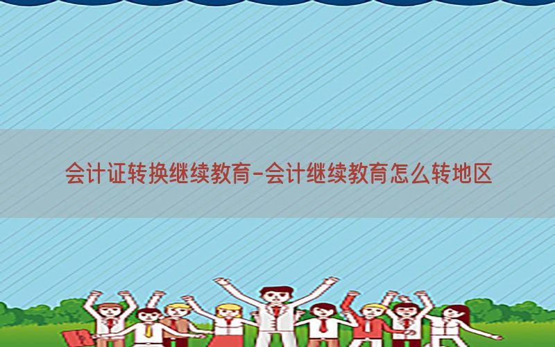 会计证转换继续教育-会计继续教育怎么转地区