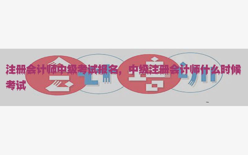 注册会计师中级考试报名，中级注册会计师什么时候考试