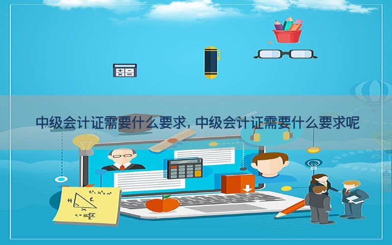 中级会计证需要什么要求，中级会计证需要什么要求呢
