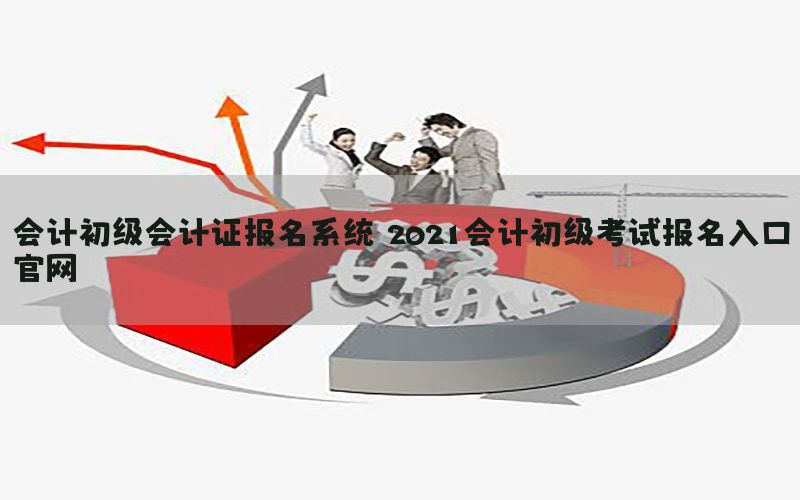 会计初级会计证报名系统（2021会计初级考试报名入口官网）