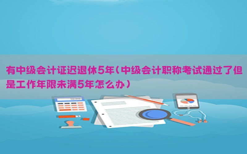 有中级会计证迟退休5年（中级会计职称考试通过了但是工作年限未满5年怎么办）