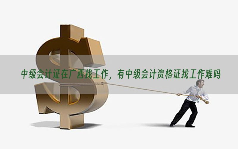 中级会计证在广西找工作，有中级会计资格证找工作难吗