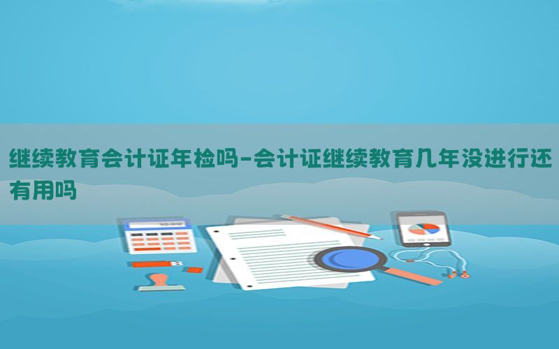 继续教育会计证年检吗-会计证继续教育几年没进行还有用吗