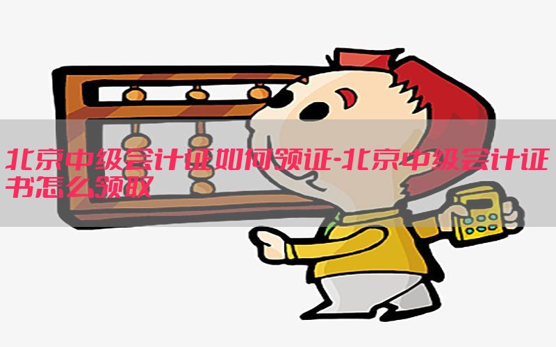 北京中级会计证如何领证-北京中级会计证书怎么领取
