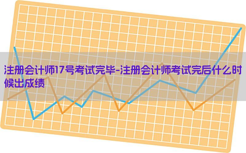 注册会计师17号考试完毕-注册会计师考试完后什么时候出成绩