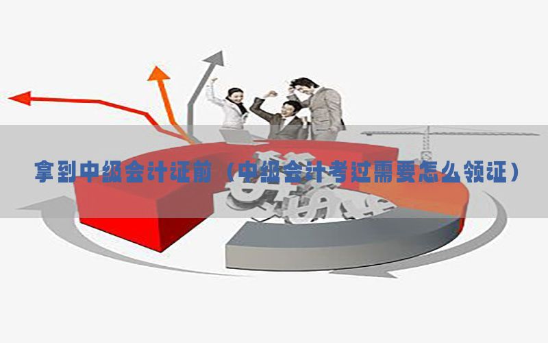 拿到中级会计证前（中级会计考过需要怎么领证）