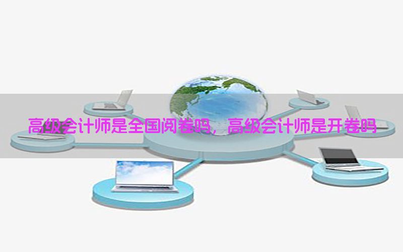 高级会计师是全国阅卷吗，高级会计师是开卷吗