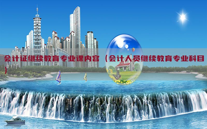 会计证继续教育专业课内容（会计人员继续教育专业科目）